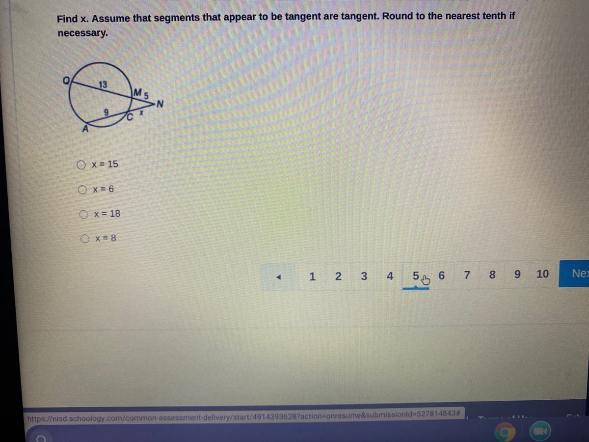 Find x. Assume that segments that appear to be tangent are tangent. Round to the nearest tenth if
necessary.
13
M5
O x = 15
O x = 6
Ox = 18
Ox= 8
2 3 4
5 6
7 8 9 10
Nex
1
https://nisd.schoology.com/common-assessment-delivery/start/4914393628?action%3Donresume&submissionld%3D527814843#
