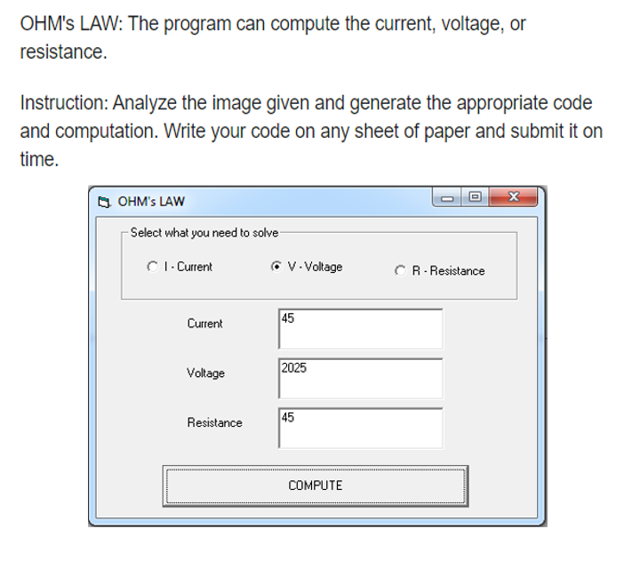 OHM's LAW: The program can compute the current, voltage, or
resistance.
Instruction: Analyze the image given and generate the appropriate code
and computation. Write your code on any sheet of paper and submit it on
time.
O OHM's LAW
Select what you need to solve
C I- Current
O V. Voltage
CR- Resistance
45
Current
Voltage
2025
45
Resistance
COMPUTE
