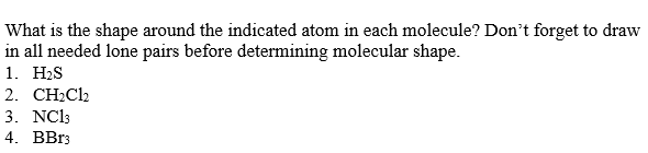 What is the shape around the indicated atom in each molecule? Don't forget to draw
in all needed lone pairs before determining molecular shape.
1. H2S
2. CH2Cl2
3. NC13
4. BB13
