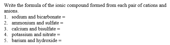 Write the formula of the ionic compound formed from each pair of cations and
anions.
1. sodium and bicarbonate =
2. ammonium and sulfate =
3. calcium and bisulfate =
4. potassium and nitrate =
5. barium and hydroxide =
