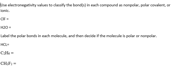 Use electronegativity values to classify the bond(s) in each compound as nonpolar, polar covalent, or
ionic.
CIF =
H2O =
Label the polar bonds in each molecule, and then decide if the molecule is polar or nonpolar.
HCL=
CH6 =
CH2F2 =
