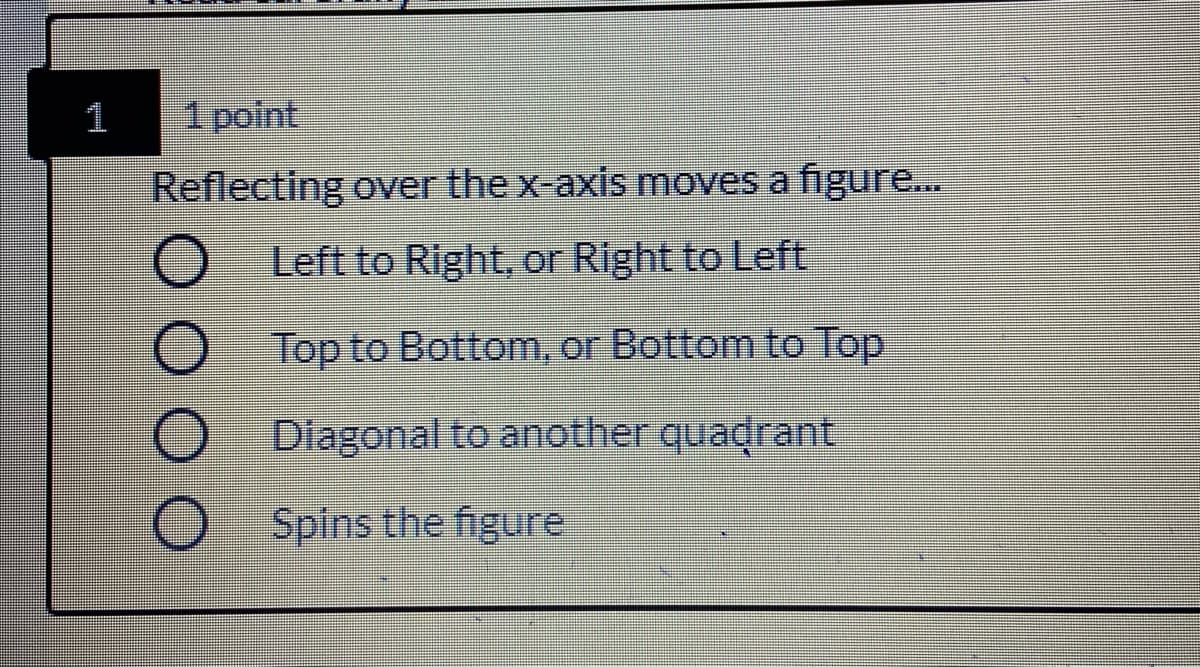 1
1 point
Reflecting over the x-axis moves a figure.
Left to Right, or Right to Left
Top to Bottom, or Bottom to Top
Dlagonal to another quadrant
Spins the figure
