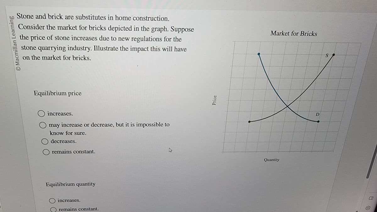 Macmillan Learning
Stone and brick are substitutes in home construction.
Consider the market for bricks depicted in the graph. Suppose
the price of stone increases due to new regulations for the
stone quarrying industry. Illustrate the impact this will have
on the market for bricks.
Equilibrium price
increases.
may increase or decrease, but it is impossible to
know for sure.
decreases.
O remains constant.
Equilibrium quantity
increases.
remains constant.
Price
Market for Bricks
Quantity
D
S