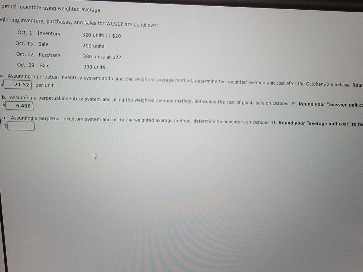 rpetual inventory using weighted average
eginning inventory, purchases, and sales for WCS12 are as follows:
Oct. 1 Inventory
320 units at $20
Oct. 13 Sale
200 units
Oct. 22 Purchase
380 units at $22
Oct. 29 Sale
300 units
a. Assuming a perpetual inventory system and using the weighted average method, determine the weighted average unit cost after the October 22 purchase. Roun
$
21.52 per unit
b. Assuming a perpetual inventory system and using the weighted average method, determine the cost of goods sold on October 29. Round your "average unit cc
6,456
69
c. Assuming a perpetual inventory system and using the weighted average method, determine the inventory on October 31. Round your "average unit cost" to tw
S
M