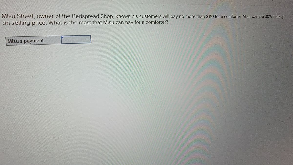 Misu Sheet, owner of the Bedspread Shop, knows his customers will pay no more than $110 for a comforter. Misu wants a 30% markup
on selling price. What is the most that Misu can pay for a comforter?
Misu's payment