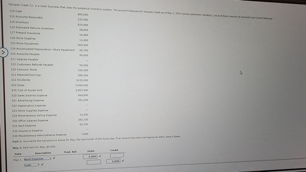 Palisade Creek Co. is a retail business that uses the perpetual inventory system. The account balances for Palisade Creek as of May 1, 20Y6 (unless otherwise indicated), are as follows. Assume all accounts have normal balances.
110 Cash
112 Accounts Receivable
$83,600
233,900
115 Inventory
524,400
116 Estimated Returns Inventory
28,000
117 Prepaid Insurance
16,800
118 Store Supplies
11,400
123 Store Equipment
569,500
124 Accumulated Depreciation-Store Equipment
56,700
210 Accounts Payable
95,600
211 Salaries Payable
212 Customers Refunds Payable
310 Common Stock
311 Retained Earnings
312 Dividends
410 Sales
510 Cost of Goods Sold
520 Sales Salaries Expense
521 Advertising Expense
522 Depreciation Expense
523 Store Supplies Expense
529 Miscellaneous Selling Expense
530 Office Salaries Expense
531 Rent Expense
532 Insurance Expense
7,800
539 Miscellaneous Administrative Expense
Part 1: Journalize the transactions below for May, the last month of the fiscal year. If an amount box does not require an entry, leave it blank.
May 1: Paid rent for May, $5,000.
Description
Date
May 1 Rent Expense
Cash
50,000
100,000
585,300
$135,000
5,069,000
2,823,000
Post. Ref.
664,800
281,000
12,600
382,100
83,700
Debit
5,000
Credit
5,000