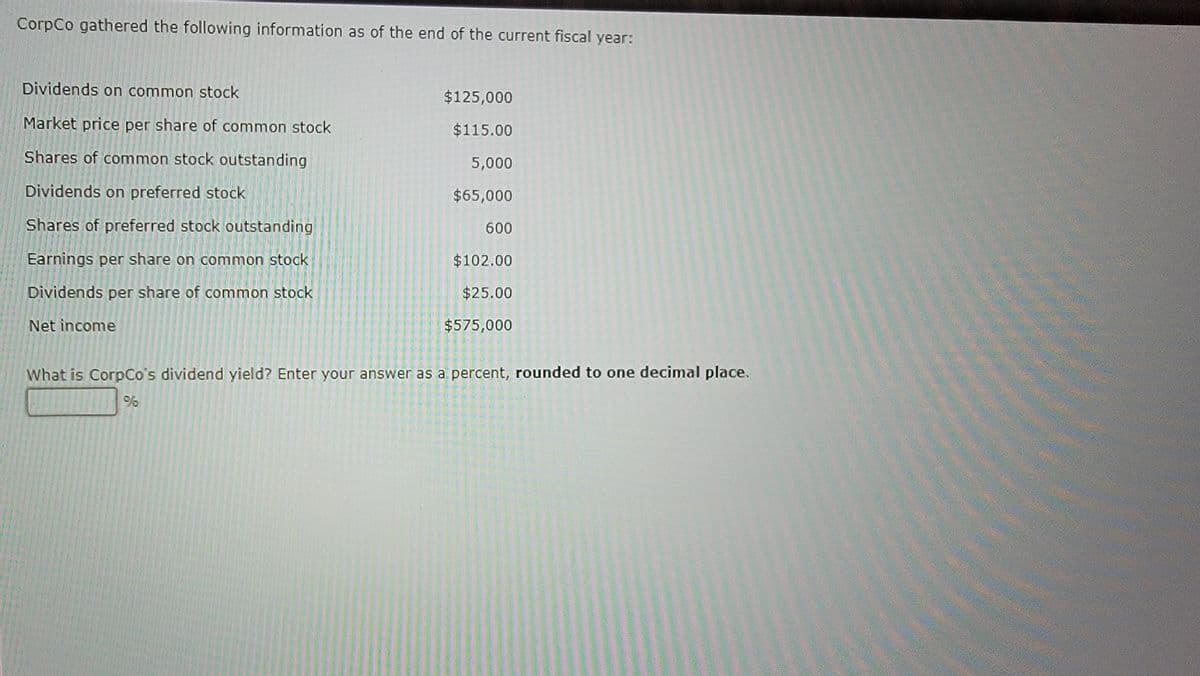 CorpCo gathered the following information as of the end of the current fiscal year:
Dividends on common stock
Market price per share of common stock
Shares of common stock outstanding
Dividends on preferred stock
Shares of preferred stock outstanding
Earnings per share on common stock
Dividends per share of common stock
Net income
$125,000
$115.00
5,000
$65,000
600
$102.00
$25.00
$575,000
What is CorpCo's dividend yield? Enter your answer as a percent, rounded to one decimal place.
96