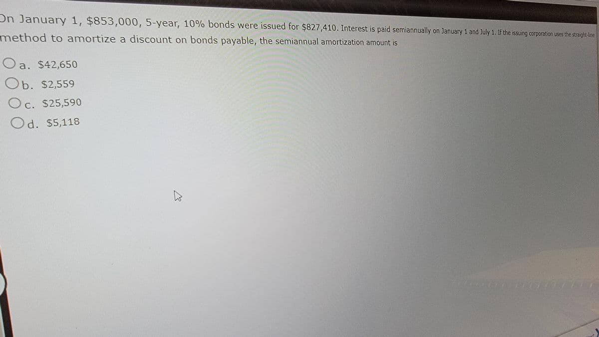 On January 1, $853,000, 5-year, 10% bonds were issued for $827,410. Interest is paid semiannually on January 1 and July 1. If the issuing corporation uses the straight-line
method to amortize a discount on bonds payable, the semiannual amortization amount is
a. $42,650
O
Ob. $2,559
Oc. $25,590
Od. $5,118