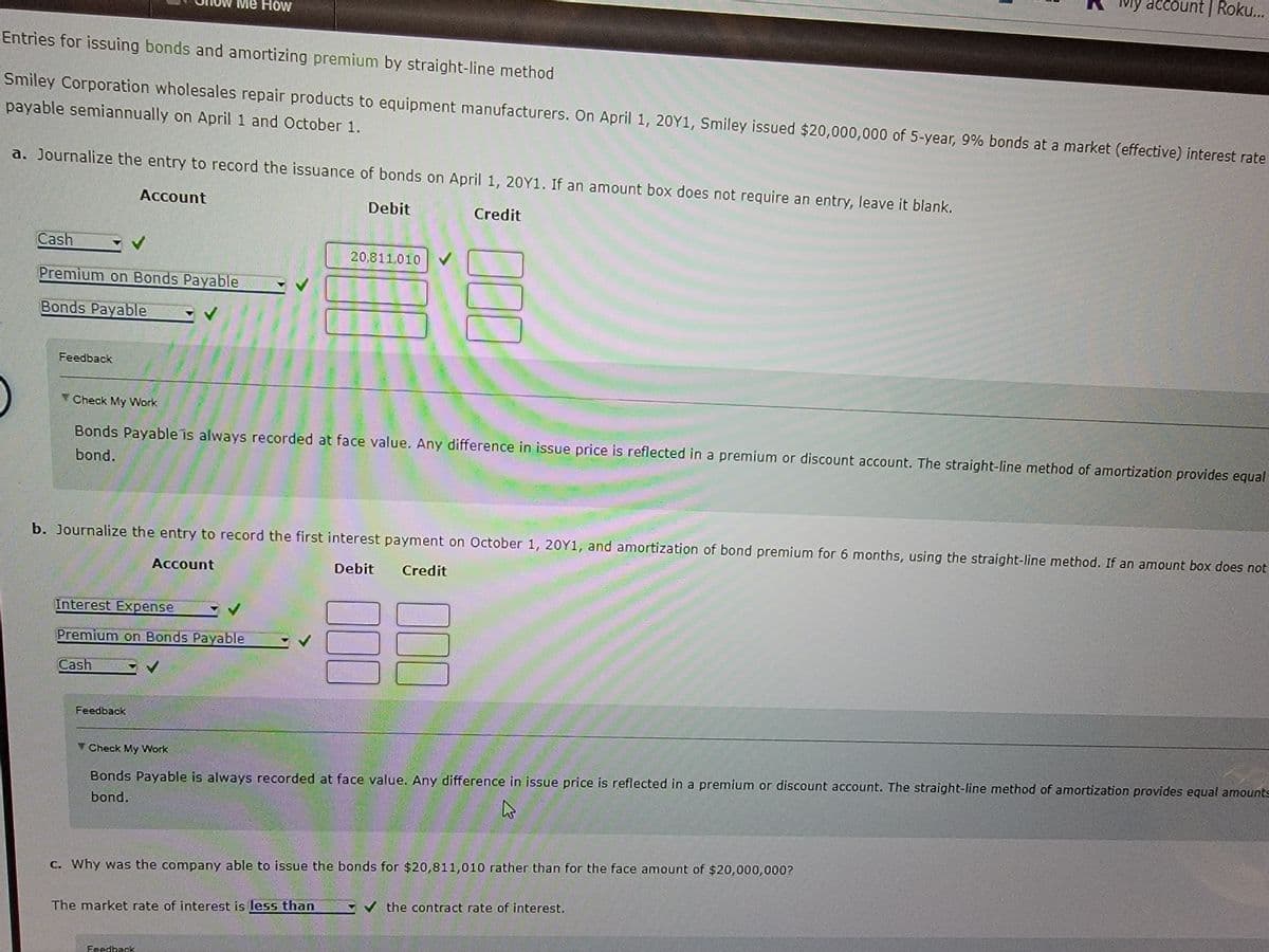 Entries for issuing bonds and amortizing premium by straight-line method
Smiley Corporation wholesales repair products to equipment manufacturers. On April 1, 20Y1, Smiley issued $20,000,000 of 5-year, 9% bonds at a market (effective) interest rate
payable semiannually on April 1 and October 1.
a. Journalize the entry to record the issuance of bonds on April 1, 20Y1. If an amount box does not require an entry, leave it blank.
Account
Debit
Credit
Cash
Premium on Bonds Payable
Bonds Payable
Feedback
Me How
Interest Expense
Premium on Bonds Payable
Cash
Check My Work
Bonds Payable is always recorded at face value. Any difference in issue price is reflected in a premium or discount account. The straight-line method of amortization provides equal
bond.
Feedback
b. Journalize the entry to record the first interest payment on October 1, 20Y1, and amortization of bond premium for 6 months, using the straight-line method. If an amount box does not
Account
Debit Credit
Check My Work
20,811,010
000
The market rate of interest is less than
Feedback
000
000
vly account | Roku...
Bonds Payable is always recorded at face value. Any difference in issue price is reflected in a premium or discount account. The straight-line method of amortization provides equal amounts
bond.
h
c. Why was the company able to issue the bonds for $20,811,010 rather than for the face amount of $20,000,000?
✓the contract rate of interest.