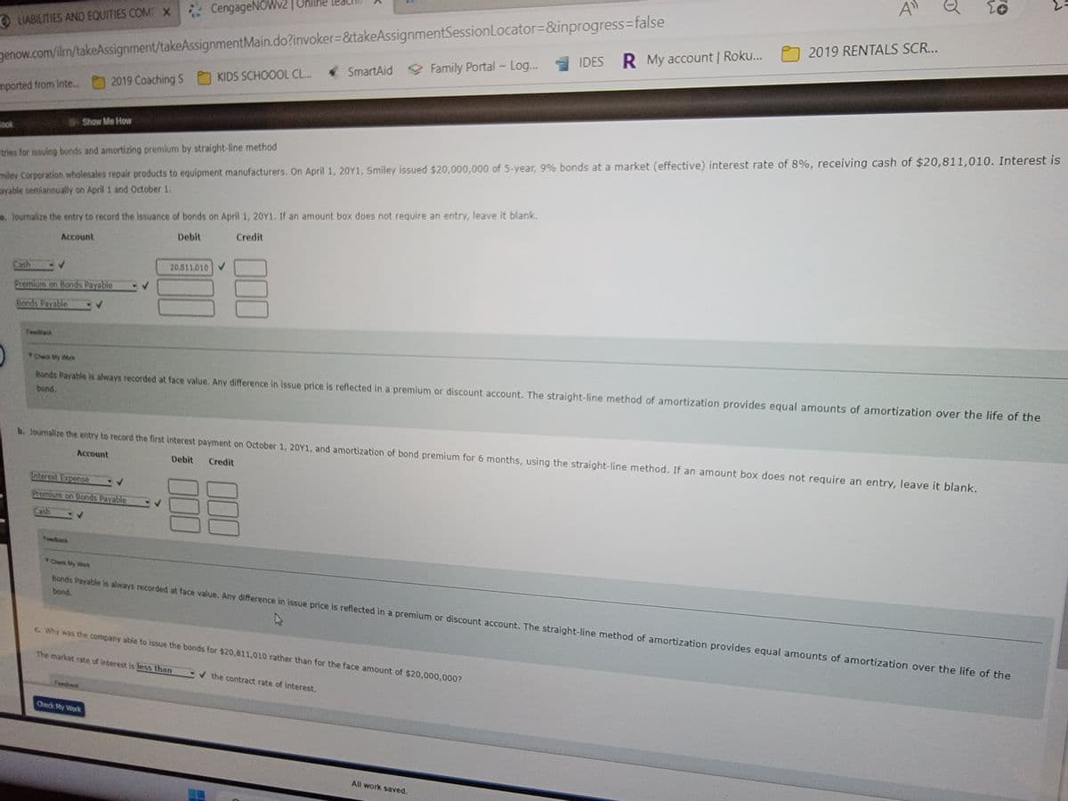 CengageNOWv2|
genow.com/ilm/takeAssignment/takeAssignmentMain.do?invoker=&takeAssignmentSession
ⒸLIABILITIES AND EQUITIES COM X
mported from Inte...
look
2019 Coaching S
Show Me How
Premium on Bonds Payable
Ponds Payable
✓
a. Journalize the entry to record the issuance of bonds on April 1, 20Y1. If an amount box does not require an entry, leave it blank.
Account
Debit
Credit
Feedback
Interest Expense
Premium on Bonds Payable
Cash
KIDS SCHOOOL CL...
20.811.010
stries for issuing bonds and amortizing premium by straight-line method
miley Corporation wholesales repair products to equipment manufacturers. On April 1, 20Y1, Smiley issued $20,000,000 of 5-year, 9% bonds at a market (effective) interest rate of 8%, receiving cash of $20,811,010. Interest is
ayable semiannually on April 1 and October 1.
000
Check My Work
The market rate of interest is less than
Locator=&inprogress=false
Portal - Log...
Family Portal - Log... IDES R My account | Roku...
SmartAid Family
b. Journalize the entry to record the first interest payment on October 1, 20Y1, and amortization of bond premium for 6 months, using the straight-line method. If an amount box does not require an entry, leave it blank.
Debit Credit
Account
000
Crack My Work
Bonds Payable is always recorded at face value. Any difference in issue price is reflected in a premium or discount account. The straight-line method of amortization provides equal amounts of amortization over the life of the
bond.
c. Why was the company able to issue the bonds for $20,811,010 rather than for the face amount of $20,000,000?
A"
✔ the contract rate of interest.
2019 RENTALS SCR...
O
All work saved.
Bonds Payable is always recorded at face value. Any difference in issue price is reflected in a premium or discount account. The straight-line method of amortization provides equal amounts of amortization over the life of the
bond.
to
+