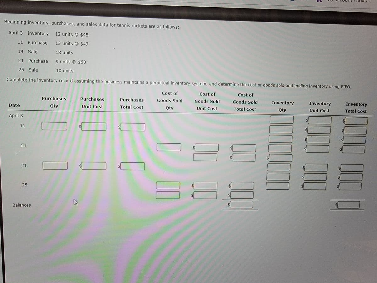 Beginning inventory, purchases, and sales data for tennis rackets are as follows:
April 3 Inventory
12 units @ $45
11 Purchase
13 units @ $47
18 units
14 Sale
21 Purchase
9 units @ $60
25 Sale
10 units
Complete the inventory record assuming the business maintains a perpetual inventory system, and determine the cost of goods sold and ending inventory using FIFO.
Cost of
Goods Sold
Unit Cost
Date
April 3
11
14
21
25
Balances
Purchases
Qty
K
Purchases
Unit Cost
$
69
Purchases
Total Cost
Cost of
Goods Sold
Qty
69
11
$
-69
-69
Cost of
Goods Sold
Total Cost
Stronale companill
wetonovions fina
MA
Inventory
MQty
MORO
Cambol Ame
100
Inventory
Unit Cost
000
Inventory
Total Cost
000 0010