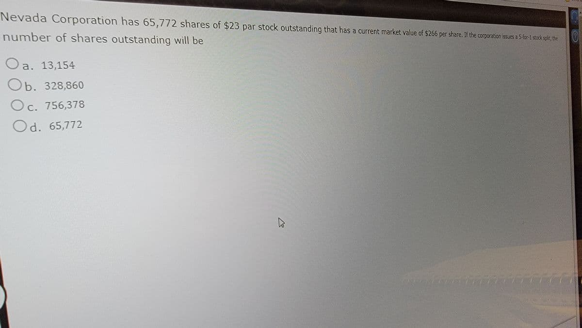 Nevada Corporation has 65,772 shares of $23 par stock outstanding that has a current market value of $266 per share. If the corporation issues a 5-for-1 stock split, the
number of shares outstanding will be
Oa. 13,154
Ob. 328,860
O c. 756,378
Od. 65,772
A