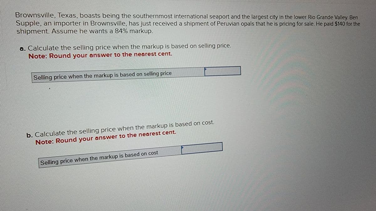 Brownsville, Texas, boasts being the southernmost international seaport and the largest city in the lower Rio Grande Valley. Ben
Supple, an importer in Brownsville, has just received a shipment of Peruvian opals that he is pricing for sale. He paid $140 for the
shipment. Assume he wants a 84% markup.
a. Calculate the selling price when the markup is based on selling price.
Note: Round your answer to the nearest cent.
Selling price when the markup is based on selling price
b. Calculate the selling price when the markup is based on cost.
Note: Round your answer to the nearest cent.
Selling price when the markup is based on cost.