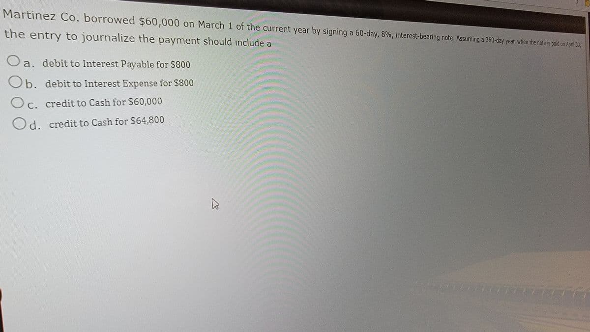 Martinez Co. borrowed $60,000 on March 1 of the current year by signing a 60-day, 8%, interest-bearing note. Assuming a 360-day year, when the note is paid on April 30,
the entry to journalize the payment should include a
a. debit to Interest Payable for $800
Ob. debit to Interest Expense for $800
Oc. credit to Cash for $60,000
C.
Od. credit to Cash for $64,800
B