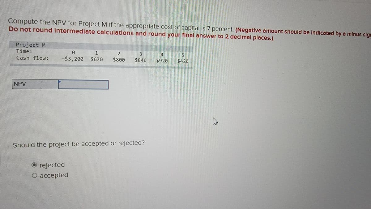 Compute the NPV for Project M If the appropriate cost of capital is 7 percent. (Negative amount should be Indicated by a minus sign
Do not round Intermediate calculations and round your final answer to 2 decimal places.)
Project M
Time:
Cash flow:
NPV
0
1
2
B
-$3,200 $670 $800 $840
Should the project be accepted or rejected?
rejected
O accepted
4
$920
$420