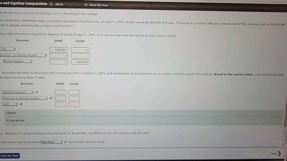 es and Equities Computation
es for issuing bonds and amortizing premium by straight-line method
ey Corporation wholesales repair products to equipment manufacturers. On April 1, 20Y1, Smiley issued $6,400,000 of 4-year, 7% bonds at a market (effective) interest rate of 5%, receiving cash of $6,858,887.
est is payable semiannually on April 1 and October 1.
Cash
Journalize the entry to record the issuance of bonds on April 1, 20Y1. If an amount box does not require an entry, leave it blank.
Account
Credit
Premium on Bonds Payable
Bonds Payable
Interest Expense
Premium on Bonds Payable
Cash
Feedback
Account
eBook
Check My Work
The market rate of interest is less than
Check My Work
Debit
Journalize the entry to record the first interest payment on October 1, 20Y1, and amortization of bond premium for 6 months, using the straight-line method. Round to the nearest dollar. If an amount box does
ot require an entry, leave it blank.
6,858,887
0
0
6,400,000
Debit Credit
000
Show Me How
0
000
c. Why was the company able to issue the bonds for $6,858,887 rather than for the face amount of $6,400,000?
the contract rate of interest.
111
Next >