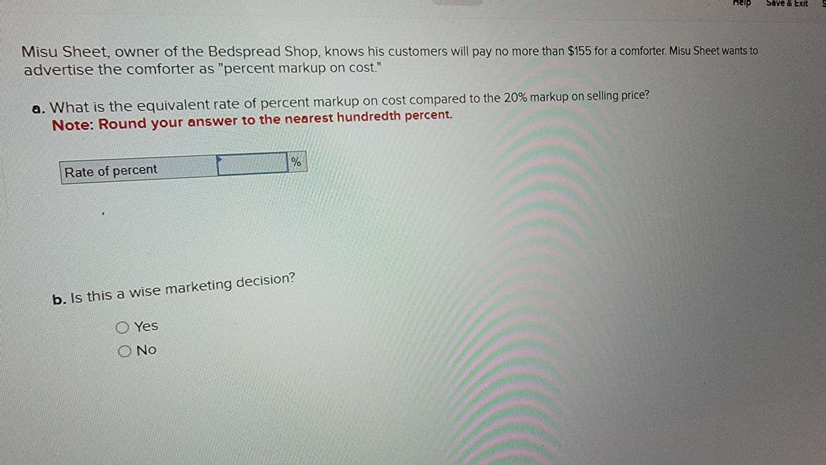 Misu Sheet, owner of the Bedspread Shop, knows his customers will pay no more than $155 for a comforter. Misu Sheet wants to
advertise the comforter as "percent markup on cost."
a. What is the equivalent rate of percent markup on cost compared to the 20% markup on selling price?
Note: Round your answer to the nearest hundredth percent.
Rate of percent
96
b. Is this a wise marketing decision?
Yes
No
Help
Save & Exit