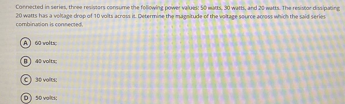 Connected in series, three resistors consume the following power values: 50 watts, 30 watts, and 20 watts. The resistor dissipating
20 watts has a voltage drop of 10 volts across it. Determine the magnitude of the voltage source across which the said series
combination is connected.
A
60 volts;
B
40 volts;
C
30 volts;
D
50 volts;