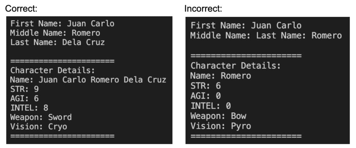 Correct:
First Name: Juan Carlo
Middle Name: Romero
Last Name: Dela Cruz
Character Details:
Name: Juan Carlo Romero Dela Cruz
STR: 9
AGI: 6
INTEL: 8
Weapon: Sword
Vision: Cryo
Incorrect:
First Name: Juan Carlo
Middle Name: Last Name: Romero
Character Details:
Name: Romero
STR: 6
AGI: 0
INTEL: 0
Weapon: Bow
Vision: Pyro