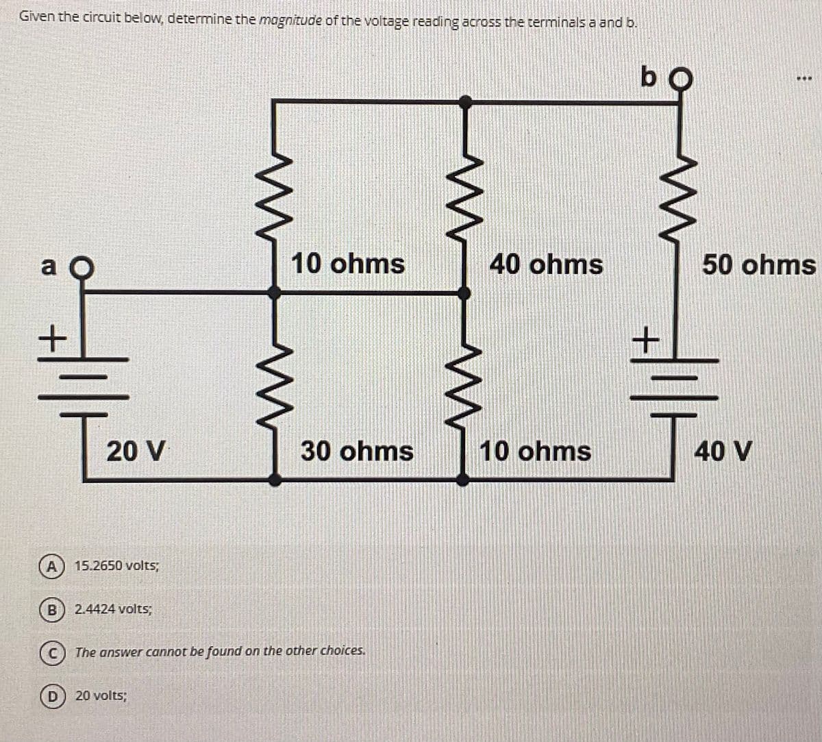 Given the circuit below, determine the magnitude of the voltage reading across the terminals a and b.
bo
a
T
m
w
w
10 ohms
www
m
30 ohms
40 ohms
10 ohms
20 V
A
15.2650 volts,
B
2.4424 volts;
The answer cannot be found on the other choices.
D) 20 volts;
...
50 ohms
T4
40 V