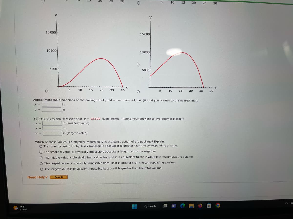 47°F
Sunny
X =
y =
5
X =
X =
V
15 000
10 000
5000
5
Need Help?
10
R
15 20
Read It
3
25
30
30
X
O
V
15 000
10 000
5000
O
Approximate the dimensions of the package that yield a maximum volume. (Round your values to the nearest inch.)
in
in
▬▬
5
(c) Find the values of x such that V = 13,500 cubic inches. (Round your answers to two decimal places.)
X =
in (smallest value)
in
in (largest value)
10
Which of these values is a physical impossibility in the construction of the package? Explain.
O The smallest value is physically impossible because it is greater than the corresponding y value.
15 20 25 30
5 10 15 20
O The smallest value is physically impossible because a length cannot be negative.
The middle value is physically impossible because it is equivalent to the x value that maximizes the volume.
The largest value is physically impossible because it is greater than the corresponding y value.
O The largest value is physically impossible because it is greater than the total volume.
Q Search
25
30
X