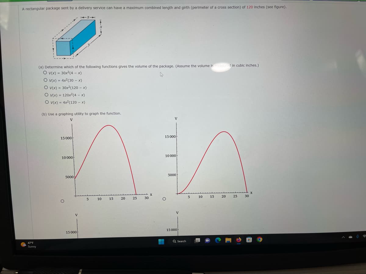 A rectangular package sent by a delivery service can have a maximum combined length and girth (perimeter of a cross section) of 120 inches (see figure).
47°F
Sunny
(a) Determine which of the following functions gives the volume of the package. (Assume the volume is measured in cubic inches.)
O V(x) = 30x²(4- x)
4
O V(x) = 4x² (30 - x)
O V(x)= 30x2(120 - x)
O v(x) = 120x²(4 - x)
O V(x) = 4x²(120 - x)
(b) Use a graphing utility to graph the function.
V
15 000
15 000
MEA
10 000
5000
10 000
O
1X1
5000
V
15 000
5
10
15
20
25 30
X
V
O
V
15 000
Q Search
5
10
15 20
25
30
X