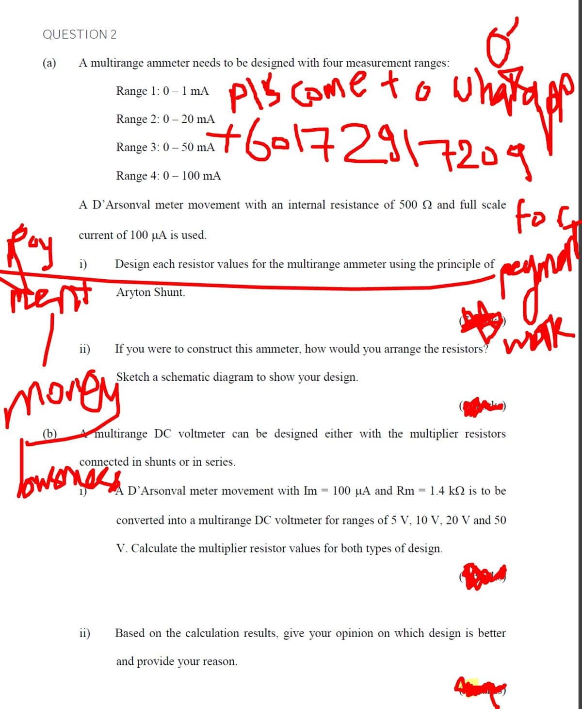 QUESTION 2
(a)
A multirange ammeter needs to be designed with four measurement ranges:
PIS Come to wha
+6-172917209
Range 1: 0 – 1 mA
Range 2: 0 – 20 mA
Range 3: 0 – 50 mA
Range 4: 0 – 100 mA
foC
A D’Arsonval meter movement with an internal resistance of 500 SN and full scale
Ray
current of 100 µA is used.
i)
Design each resistor values for the multirange ammeter using the principle of
Aryton Shunt.
wak
ii)
If
you were to construct this ammeter, how would you arrange the resistors?
Sketch a schematic diagram to show
your design.
mongy
(b)
multirange DC voltmeter can be designed either with the multiplier resistors
connected in shunts or in series.
bwena
D'Arsonval meter movement with Im = 100 µA and Rm
1.4 kQ is to be
converted into a multirange DC voltmeter for ranges of 5 V, 10 V, 20 V and 50
V. Calculate the multiplier resistor values for both types of design.
ii)
Based on the calculation results, give your opinion on which design is better
and provide your reason.
