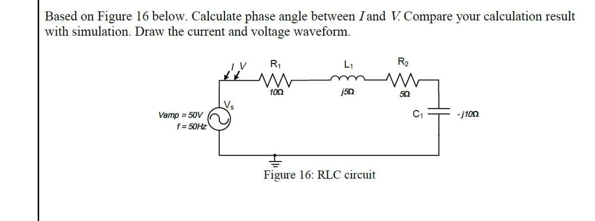 Based on Figure 16 below. Calculate phase angle between I and V. Compare your calculation result
with simulation. Draw the current and voltage waveform.
R1
L1
R2
100
j50
C1
Vamp = 50V
f = 50HZ
-j100
Figure 16: RLC circuit
