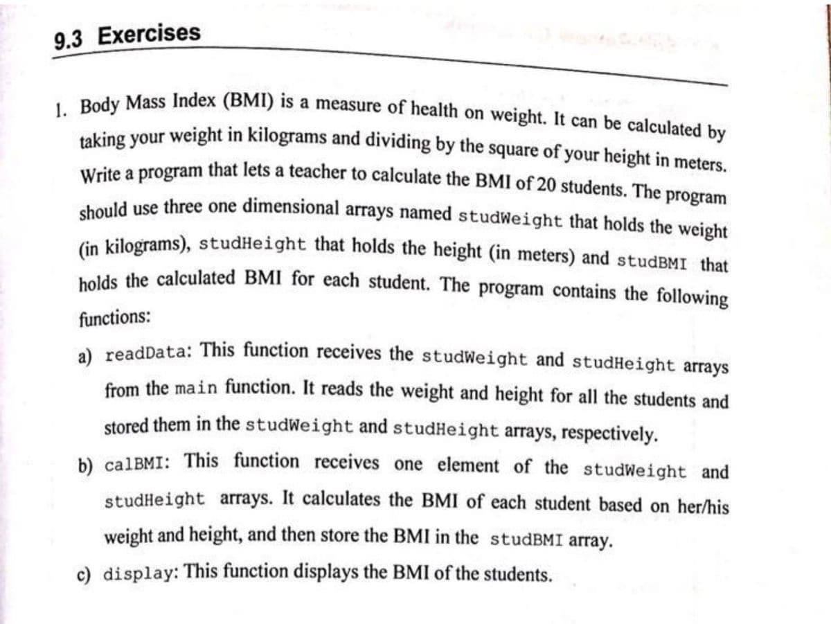 taking your weight in kilograms and dividing by the square of your height in meters.
9.3 Exercises
. Pedy Mass Index (BMI) is a measure of health on weight. It can be calculated by
Write a program that lets a teacher to calculate the BMI of 20 students. The program
chould use three one dimensional arrays named studWeight that holds the weight
in kilograms), studHeight that holds the height (in meters) and studBMI that
holds the calculated BMI for each student. The program contains the following
functions:
a) readData: This function receives the studWeight and studHeight arrays
from the main function. It reads the weight and height for all the students and
stored them in the studWeight and studHeight arrays, respectively.
b) calBMI: This function receives one element of the studWeight and
studHeight arrays. It calculates the BMI of each student based on her/his
weight and height, and then store the BMI in the studBMI array.
c) display: This function displays the BMI of the students.
