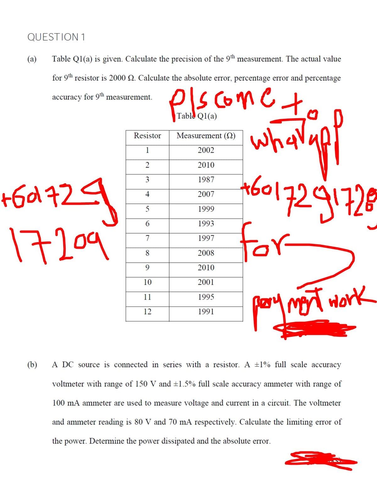 QUESTION 1
(a)
Table Q1(a) is given. Calculate the precision of the 9th measurement. The actual value
for 9th resistor is 2000 Q. Calculate the absolute error, percentage error and percentage
els come t
what
accuracy for 9ª measurement.
Table
Q1(a)
Resistor
Measurement (N)
1
2002
2010
3
1987
+6d 72
4
2007
5
1999
for
pary mot work
6.
1993
17209
7
1997
8.
2008
2010
10
2001
11
1995
12
1991
(b)
A DC source is connected in series with a resistor. A ±1% full scale accuracy
voltmeter with range of 150 V and ±1.5% full scale accuracy ammeter with range of
100 mA ammeter are used to measure voltage and current in a circuit. The voltmeter
and ammeter reading is 80 V and 70 mA respectively. Calculate the limiting error of
the
power. Determine the power dissipated and the absolute error.
