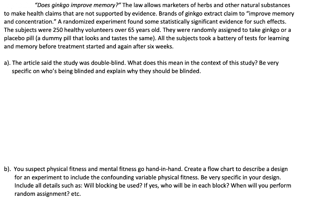 "Does ginkgo improve memory?" The law allows marketers of herbs and other natural substances
to make health claims that are not supported by evidence. Brands of ginkgo extract claim to "improve memory
and concentration." A randomized experiment found some statistically significant evidence for such effects.
The subjects were 250 healthy volunteers over 65 years old. They were randomly assigned to take ginkgo or a
placebo pill (a dummy pill that looks and tastes the same). All the subjects took a battery of tests for learning
and memory before treatment started and again after six weeks.
a). The article said the study was double-blind. What does this mean in the context of this study? Be very
specific on who's being blinded and explain why they should be blinded.
b). You suspect physical fitness and mental fitness go hand-in-hand. Create a flow chart to describe a design
for an experiment to include the confounding variable physical fitness. Be very specific in your design.
Include all details such as: Will blocking be used? If yes, who ill be in each block? When will you perform
random assignment? etc.
