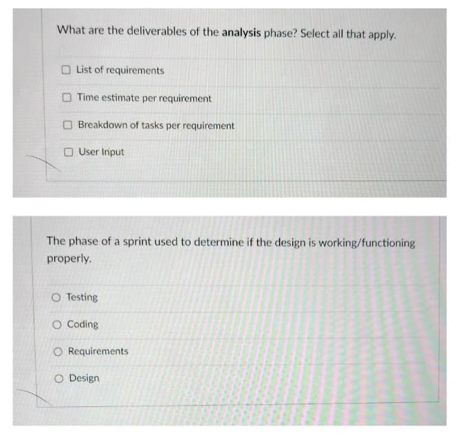 What are the deliverables of the analysis phase? Select all that apply.
O List of requirements
O Time estimate per requirement
O Breakdown of tasks per requirement
O User Input
The phase of a sprint used to determine if the design is working/functioning
properly.
O Testing
O Coding
O Requirements
O Design
