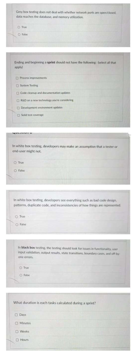 Grey box testing does not deal with whether network ports are open/closed,
data reaches the database, and memory utilization.
O True
O False
Ending and beginning a sprint should not have the following: (select all that
apply)
O Process improvements
O System Testing
O Code cleanup and documentation updates
O R&D on a new technology you're considering
O Development environment updates
O Solid test covera
In white box testing, developers may make an assumption that a tester or
end-user might not.
O True
O False
In white box testing, developers see everything such as bad code design,
patterns, duplicate code, and inconsistencies of how things are represented.
O True
O False
In black box testing, the testing should look for issues in functionality, user
input validation, output results, state transitions, boundary cases, and off-by-
one errors.
O True
O False
What duration is each tasks calculated during a sprint?
O Days
O Minutes
O Weeks
O Hours
