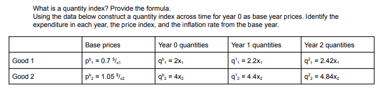 What is a quantity index? Provide the formula.
Using the data below construct a quantity index across time for year 0 as base year prices. Identify the
expenditure in each year, the price index, and the inflation rate from the base year.
Base prices
Year 0 quantities
Year 1 quantities
Year 2 quantities
Good 1
p, = 0.7 $%1
q*, = 2x,
q', = 2.2x,
q°, = 2.42x,
%3D
Good 2
p2 = 1.05 %2
q'2 = 4x2
q'2 = 4.4x2
q²2 = 4.84x2
