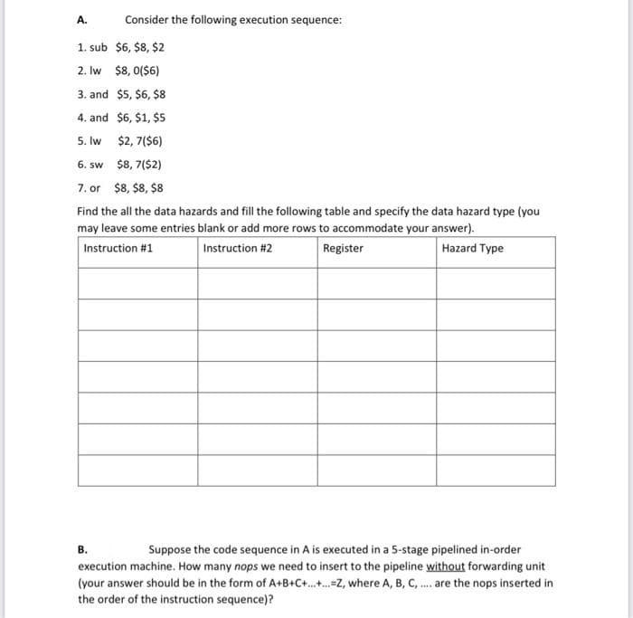 A.
Consider the following execution sequence:
1. sub $6, $8, $2
2. Iw $8, 0($6)
3. and $5, $6, $8
4. and $6, $1, $5
5. Iw $2, 7($6)
6. sw $8, 7($2)
7. or $8, $8, $8
Find the all the data hazards and fill the following table and specify the data hazard type (you
may leave some entries blank or add more rows to accommodate your answer).
Instruction #1
Instruction #2
Register
Нazard Type
в.
Suppose the code sequence in A is executed in a 5-stage pipelined in-order
execution machine. How many nops we need to insert to the pipeline without forwarding unit
(your answer should be in the form of A+B+C+.-Z, where A, B, C, . are the nops inserted in
the order of the instruction sequence)?
....
