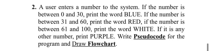 2. A user enters a number to the system. If the number is
between 0 and 30, print the word BLUE. If the number is
between 31 and 60, print the word RED, if the number is
between 61 and 100, print the word WHITE. If it is any
other number, print PURPLE. Write Pseudocode for the
program and Draw Flowchart.
