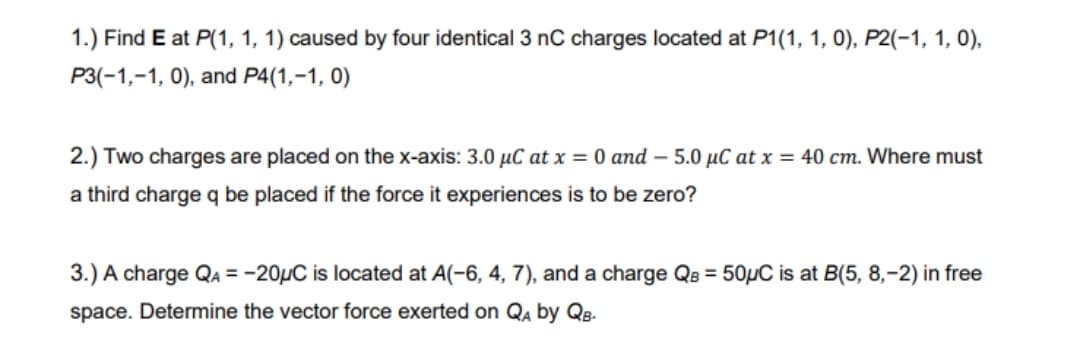 1.) Find E at P(1, 1, 1) caused by four identical 3 nC charges located at P1(1, 1, 0), P2(-1, 1, 0),
P3(-1,-1, 0), and P4(1,-1, 0)
2.) Two charges are placed on the x-axis: 3.0 µC at x = 0 and – 5.0 µC at x = 40 cm. Where must
a third charge q be placed if the force it experiences is to be zero?
3.) A charge QA = -20HC is located at A(-6, 4, 7), and a charge QB = 50µC is at B(5, 8,-2) in free
space. Determine the vector force exerted on Qa by QB-
