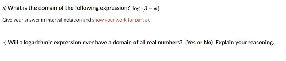 a) What is the domain of the following expression? log (3 – x)
Give your answer in interval notation and show your work for part a).
b) Will a logarithmic expression ever have a domain of all real numbers? (Yes or No) Explain your reasoning.
