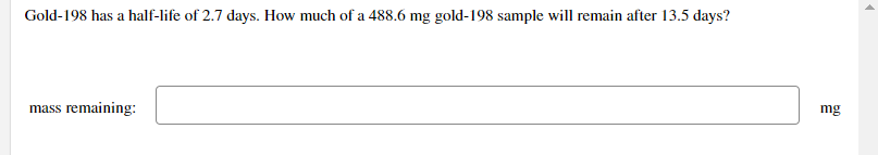 Gold-198 has a half-life of 2.7 days. How much of a 488.6 mg gold-198 sample will remain after 13.5 days?
mass remaining:
mg
