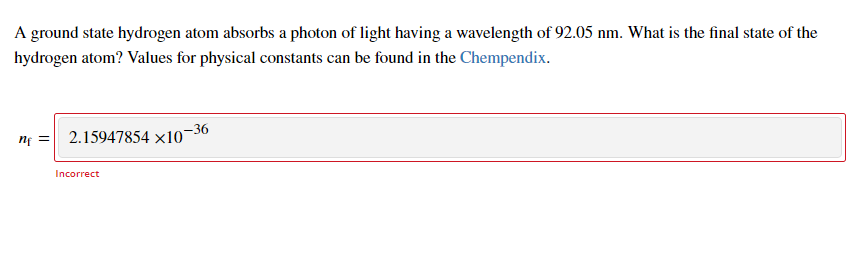 A ground state hydrogen atom absorbs a photon of light having a wavelength of 92.05 nm. What is the final state of the
hydrogen atom? Values for physical constants can be found in the Chempendix.
nf =
2.15947854 x10-36
Incorrect
