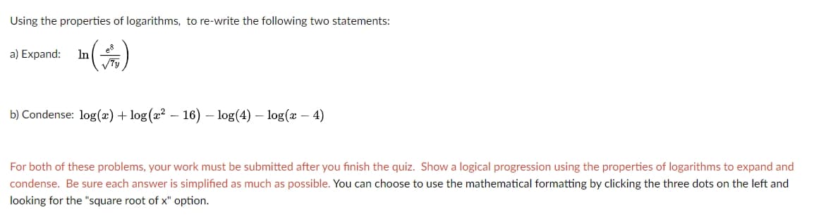 Using the properties of logarithms, to re-write the following two statements:
es
a) Expand:
In
b) Condense: log(x) + log (a² – 16) – log(4) – log(x – 4)
For both of these problems, your work must be submitted after you finish the quiz. Show a logical progression using the properties of logarithms to expand and
condense. Be sure each answer is simplified as much as possible. You can choose to use the mathematical formatting by clicking the three dots on the left and
looking for the "square root of x" option.
