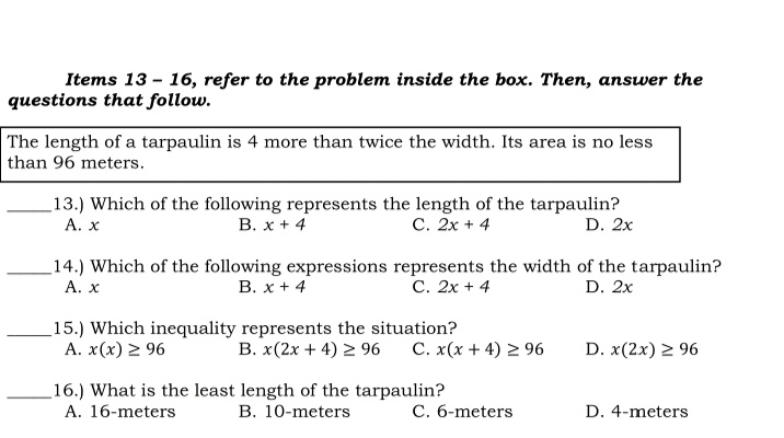 Items 13 - 16, refer to the problem inside the box. Then, answer the
questions that follow.
The length of a tarpaulin is 4 more than twice the width. Its area is no less
than 96 meters.
13.) Which of the following represents the length of the tarpaulin?
А. х
В. х + 4
С. 2х + 4
D. 2x
14.) Which of the following expressions represents the width of the tarpaulin?
A. x
В. х + 4
С. 2х + 4
D. 2x
15.) Which inequality represents the situation?
A. x(x) 2 96
B. x(2x + 4) 2 96
C. x(x + 4) 2 96
D. x(2x) 2 96
16.) What is the least length of the tarpaulin?
A. 16-meters
C. 6-meters
B. 10-meters
D. 4-meters
