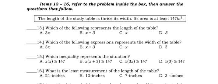 Items 13 - 16, refer to the problem inside the box, then answer the
questions that follow.
The length of the study table is thrice its width. Its area is at least 147in?.
_13.) Which of the following represents the length of the table?
В. х + 3
C. x
А. Зх
D. 3
_14.) Which of the following expressions represents the width of the table?
А. Зх
В. х +3
C. x
D. 3
15.) Which inequality represents the situation?
A. x(x) 2 147
B. x(x + 3) 2 147 C. x(3x) 2 147
D. x(3) 2 147
16.) What is the least measurement of the length of the table?
A. 21-inches
B. 10-inches
C. 7-inches
D. 3 -inches
