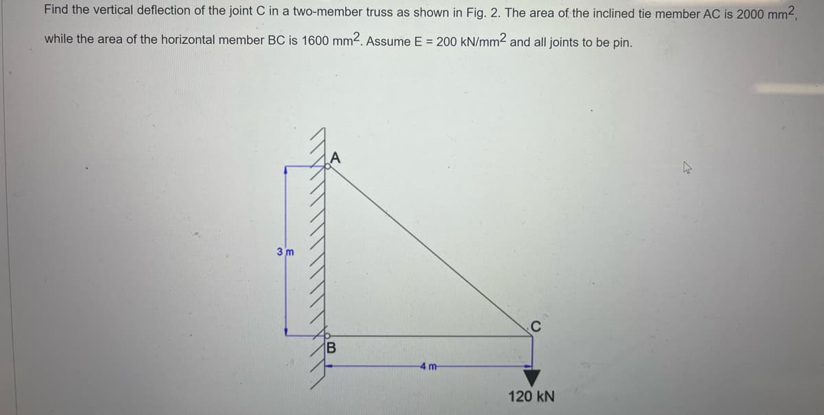 Find the vertical deflection of the joint C in a two-member truss as shown in Fig. 2. The area of the inclined tie member AC is 2000 mm²,
while the area of the horizontal member BC is 1600 mm2. Assume E = 200 kN/mm2 and all joints to be pin.
3 m
B
4 m
120 KN