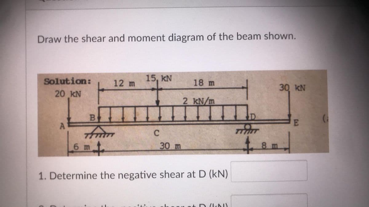 Draw the shear and moment diagram of the beam shown.
Solution:
12 m
15, KN
18 m
30 KN
20 KN
2 kN/m
tham
4.
6 m
30 m
8 m
1. Determine the negative shear at D (kN)
A)
