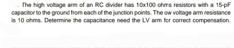 The high voltage arm of an RC divider has 10x100 ohms resistors with a 15-pF
capacitor to the ground from each of the junction points. The ow voltage arm resistance
is 10 ohms. Determine the capacitance need the LV arm for correct compensation.