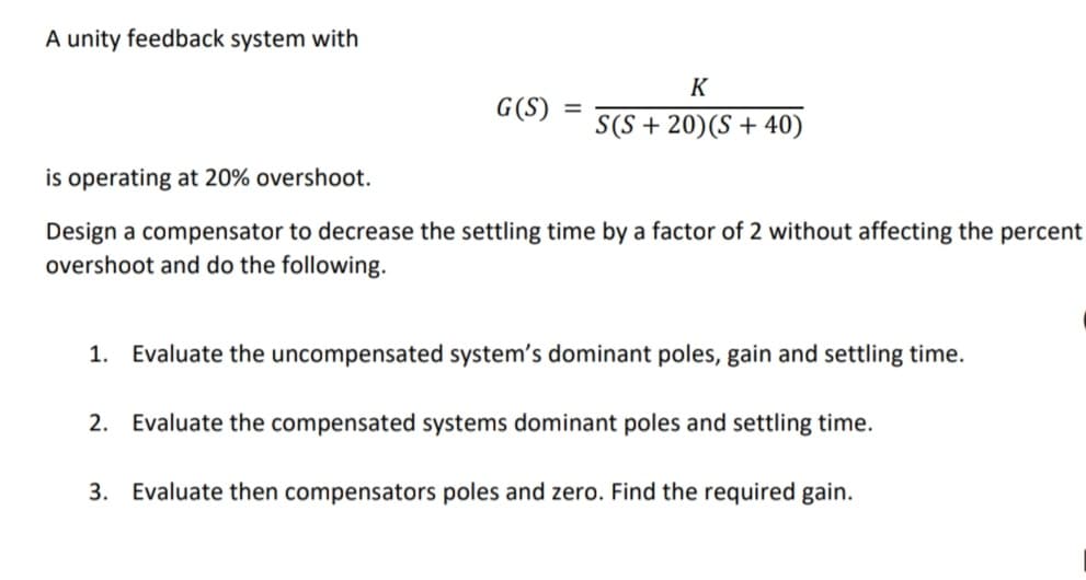 A unity feedback system with
G(S)
=
K
S(S+20)(S+40)
is operating at 20% overshoot.
Design a compensator to decrease the settling time by a factor of 2 without affecting the percent
overshoot and do the following.
1. Evaluate the uncompensated system's dominant poles, gain and settling time.
2. Evaluate the compensated systems dominant poles and settling time.
3. Evaluate then compensators poles and zero. Find the required gain.