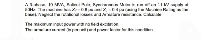 A 3-phase, 10 MVA, Salient Pole, Synchronous Motor is run off an 11 kV supply at
50Hz. The machine has X = 0.8 pu and Xq = 0.4 pu (using the Machine Rating as the
base). Neglect the rotational losses and Armature resistance. Calculate
The maximum input power with no field excitation.
The armature current (in per unit) and power factor for this condition.