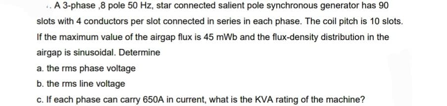 ..A 3-phase ,8 pole 50 Hz, star connected salient pole synchronous generator has 90
slots with 4 conductors per slot connected in series in each phase. The coil pitch is 10 slots.
If the maximum value of the airgap flux is 45 mWb and the flux-density distribution in the
airgap is sinusoidal. Determine
a. the rms phase voltage
b. the rms line voltage
c. If each phase can carry 650A in current, what is the KVA rating of the machine?