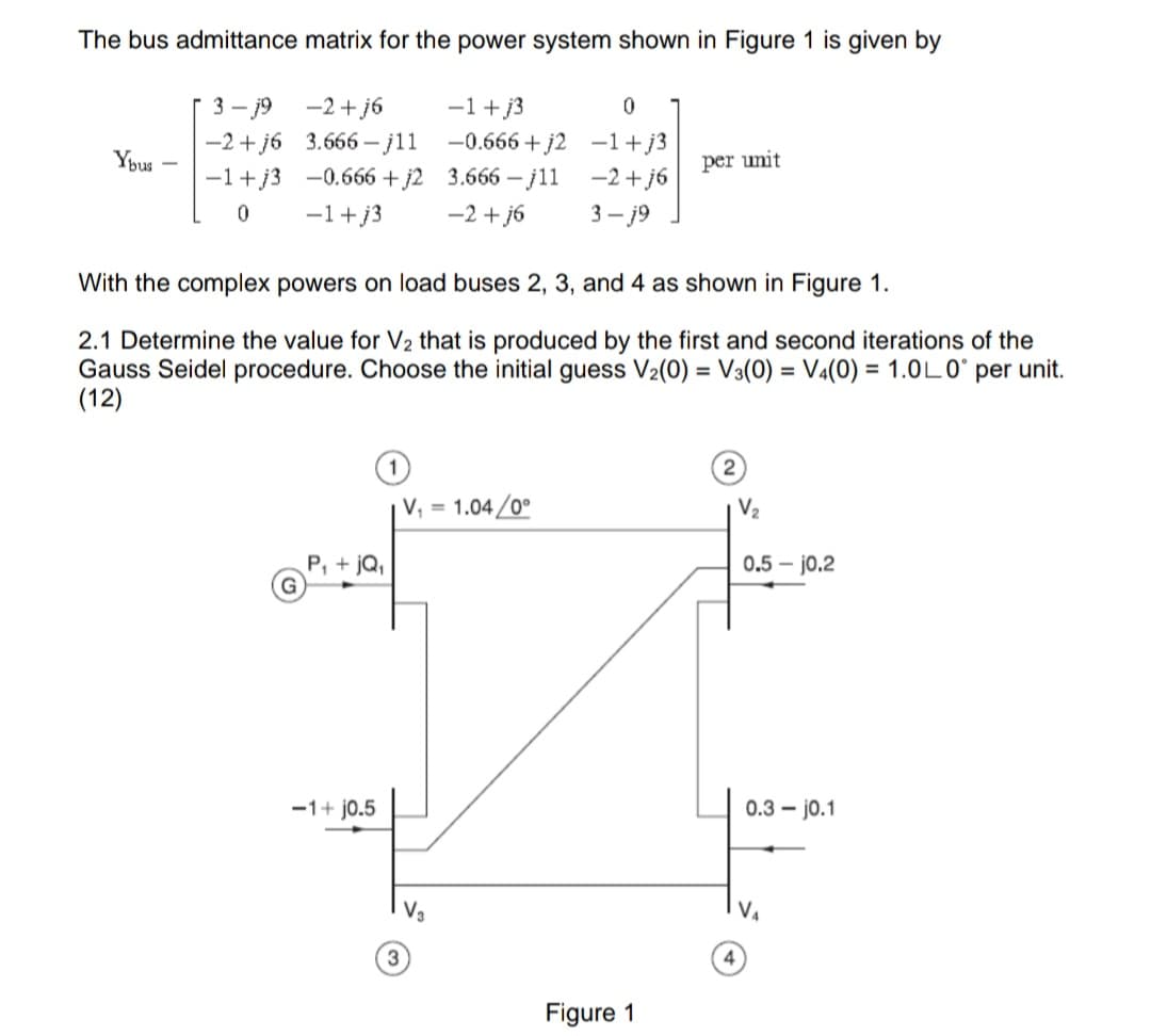 The bus admittance matrix for the power system shown in Figure 1 is given by
3-j9 −2+j6
-1+j3
0
Ybus -
-2+j6 3.666-j11 -0.666+j2 −1+j3
-1+j3 -0.666+j2 3.666-j11
per unit
−2+j6
0
-1+j3 −2+j6
3-j9
With the complex powers on load buses 2, 3, and 4 as shown in Figure 1.
2.1 Determine the value for V₂ that is produced by the first and second iterations of the
Gauss Seidel procedure. Choose the initial guess V₂(0) = V3(0) = V4(0) = 1.0L0° per unit.
(12)
2
V₁ = 1.04/0°
P₁ + jQ₁
−1+j0.5
Figure 1
V₂
0.5-10.2
0.3j0.1